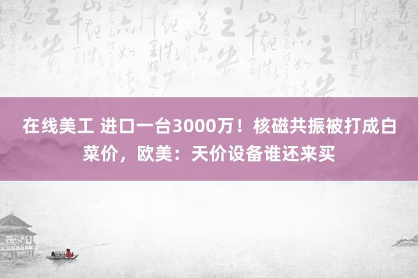 在线美工 进口一台3000万！核磁共振被打成白菜价，欧美：天价设备谁还来买