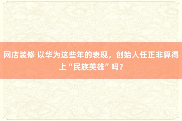 网店装修 以华为这些年的表现，创始人任正非算得上“民族英雄”吗？