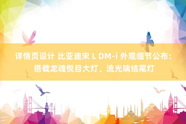 详情页设计 比亚迪宋 L DM-i 外观细节公布: 搭载龙魂悦目大灯、流光瑞结尾灯