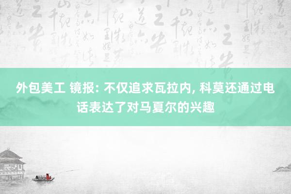 外包美工 镜报: 不仅追求瓦拉内, 科莫还通过电话表达了对马夏尔的兴趣