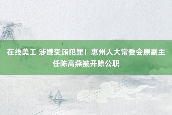 在线美工 涉嫌受贿犯罪！惠州人大常委会原副主任陈高燕被开除公职