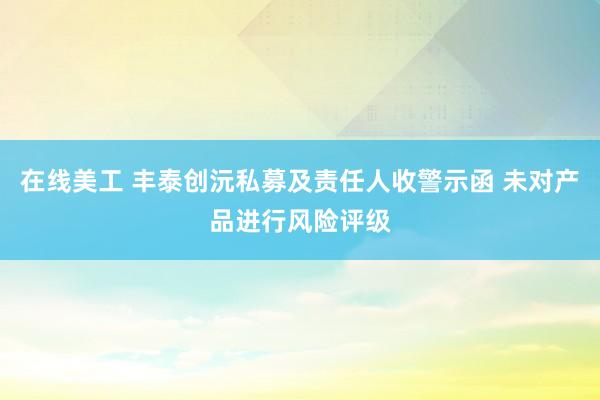 在线美工 丰泰创沅私募及责任人收警示函 未对产品进行风险评级