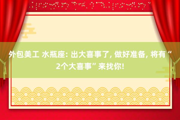 外包美工 水瓶座: 出大喜事了, 做好准备, 将有“2个大喜事”来找你!