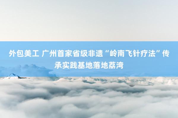 外包美工 广州首家省级非遗“岭南飞针疗法”传承实践基地落地荔湾