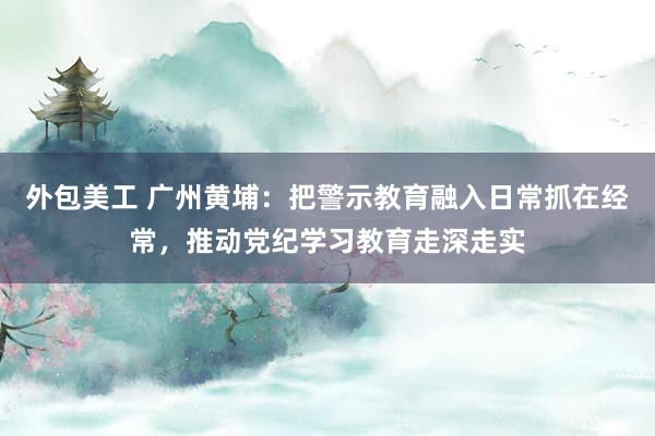 外包美工 广州黄埔：把警示教育融入日常抓在经常，推动党纪学习教育走深走实