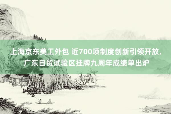 上海京东美工外包 近700项制度创新引领开放, 广东自贸试验区挂牌九周年成绩单出炉