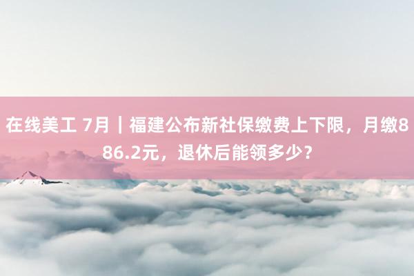 在线美工 7月｜福建公布新社保缴费上下限，月缴886.2元，退休后能领多少？