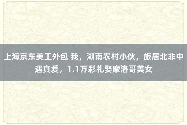 上海京东美工外包 我，湖南农村小伙，旅居北非中遇真爱，1.1万彩礼娶摩洛哥美女