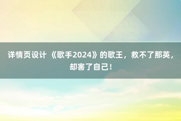 详情页设计 《歌手2024》的歌王，救不了那英，却害了自己！