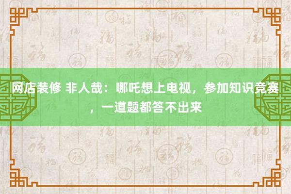 网店装修 非人哉：哪吒想上电视，参加知识竞赛，一道题都答不出来