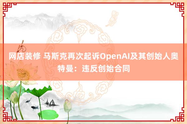 网店装修 马斯克再次起诉OpenAI及其创始人奥特曼：违反创始合同