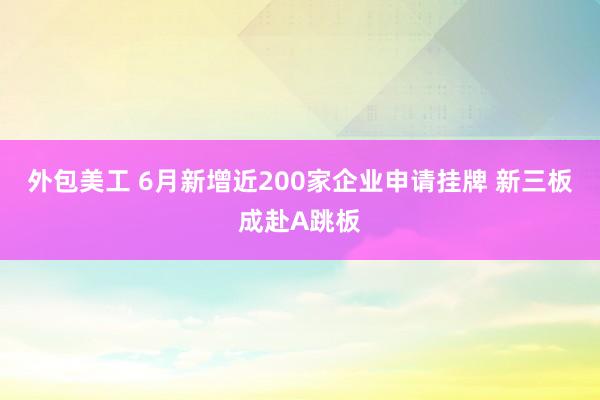 外包美工 6月新增近200家企业申请挂牌 新三板成赴A跳板