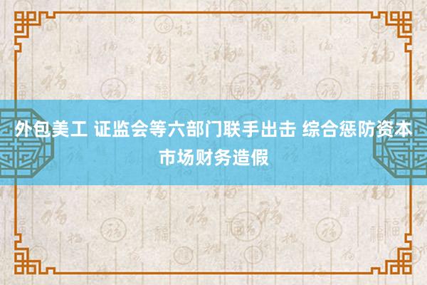 外包美工 证监会等六部门联手出击 综合惩防资本市场财务造假