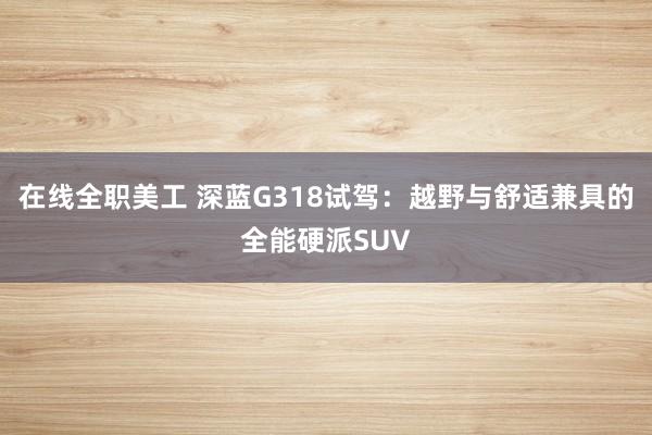 在线全职美工 深蓝G318试驾：越野与舒适兼具的全能硬派SUV