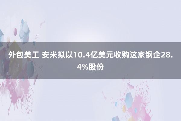 外包美工 安米拟以10.4亿美元收购这家钢企28.4%股份