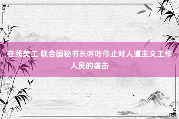 在线美工 联合国秘书长呼吁停止对人道主义工作人员的袭击