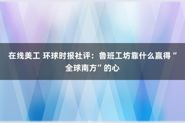 在线美工 环球时报社评：鲁班工坊靠什么赢得“全球南方”的心