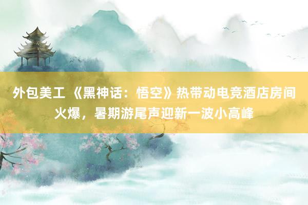 外包美工 《黑神话：悟空》热带动电竞酒店房间火爆，暑期游尾声迎新一波小高峰