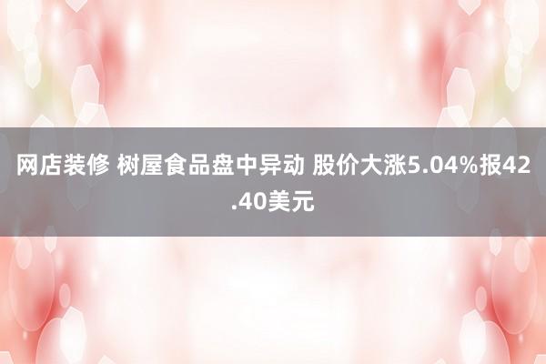 网店装修 树屋食品盘中异动 股价大涨5.04%报42.40美元