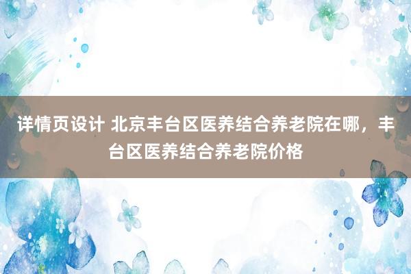 详情页设计 北京丰台区医养结合养老院在哪，丰台区医养结合养老院价格