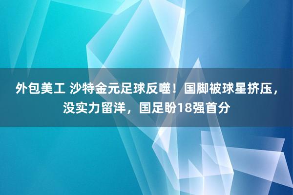 外包美工 沙特金元足球反噬！国脚被球星挤压，没实力留洋，国足盼18强首分