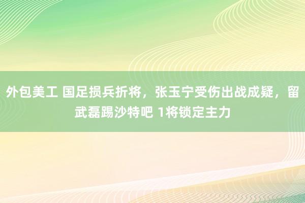 外包美工 国足损兵折将，张玉宁受伤出战成疑，留武磊踢沙特吧 1将锁定主力