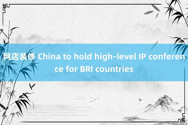 网店装修 China to hold high-level IP conference for BRI countries