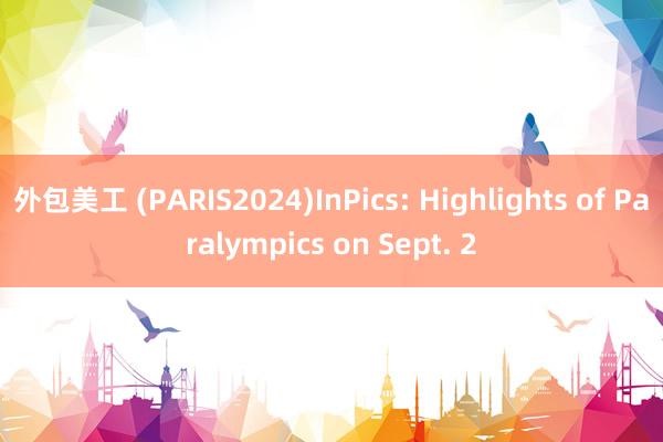 外包美工 (PARIS2024)InPics: Highlights of Paralympics on Sept. 2