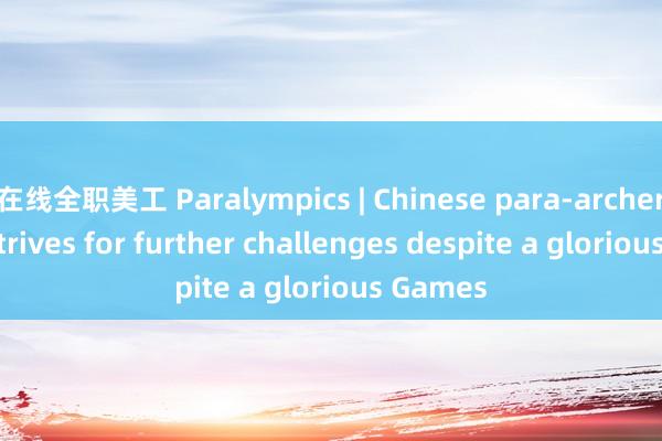 在线全职美工 Paralympics | Chinese para-archer Chen strives for further challenges despite a glorious Games