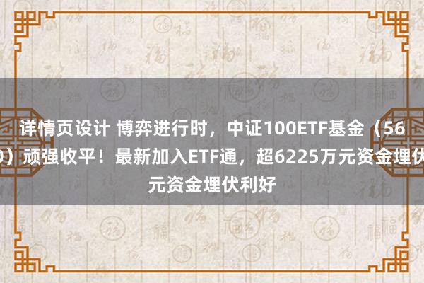 详情页设计 博弈进行时，中证100ETF基金（562000）顽强收平！最新加入ETF通，超6225万元资金埋伏利好