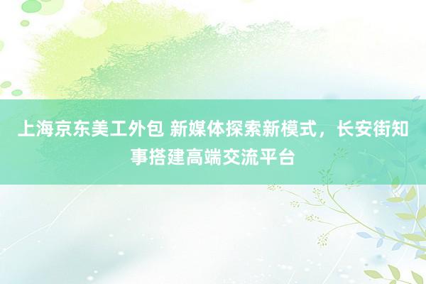 上海京东美工外包 新媒体探索新模式，长安街知事搭建高端交流平台