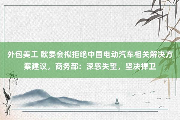 外包美工 欧委会拟拒绝中国电动汽车相关解决方案建议，商务部：深感失望，坚决捍卫