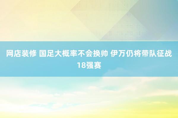 网店装修 国足大概率不会换帅 伊万仍将带队征战18强赛