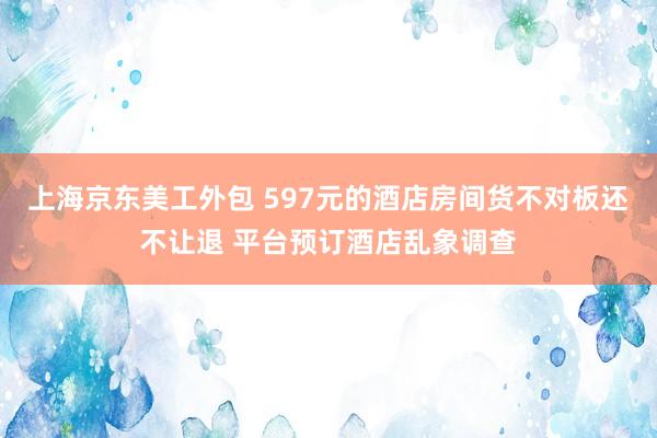 上海京东美工外包 597元的酒店房间货不对板还不让退 平台预订酒店乱象调查