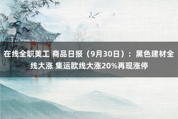 在线全职美工 商品日报（9月30日）：黑色建材全线大涨 集运欧线大涨20%再现涨停